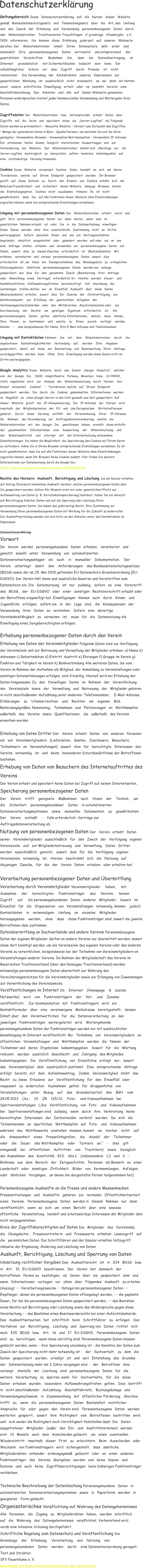 Geltungsbereich Diese   Datenschutzerklrung   soll   die   Nutzer   dieser   Website    gem   Bundesdatenschutzgesetz   und   Telemediengesetz   ber   die   Art, den   Umfang    und   den   Zweck   der   Erhebung   und   Verwendung   personenbezogener   Daten   durch    den   Websitebetreiber   Trachtenverein Treuchtlingen   dgrabinga   Stoabergler   e.V.    1928   informieren.   Sie   knnen   diese   Erklrung   jederzeit   auf   unserer   Webseite    abrufen. Der    Websitebetreiber    nimmt    Ihren    Datenschutz    sehr    ernst    und     behandelt    Ihre    personenbezogenen    Daten    vertraulich    und entsprechend     der      gesetzlichen     Vorschriften.     Bedenken     Sie,     dass     die     Datenbertragung     im      Internet     grundstzlich     mit Sicherheitslcken    bedacht    sein    kann.    Ein     vollumfnglicher    Schutz    vor    dem    Zugriff    durch    Fremde    ist    nicht     realisierbar.    Die Verwendung   der   Kontaktdaten   unseres   Impressums   zur    gewerblichen   Werbung   ist   ausdrcklich   nicht   erwnscht,   es   sei   denn   wir hatten    zuvor   unsere   schriftliche   Einwilligung   erteilt   oder   es   besteht   bereits   eine    Geschftsbeziehung.   Der   Anbieter   und   alle   auf   dieser Webseite genannten  Personen widersprechen hiermit jeder kommerziellen Verwendung und Weitergabe ihrer  Daten.   Zugriffsdaten Der   Websitebetreiber   bzw.   Seitenprovider   erhebt   Daten   ber    Zugriffe   auf   die   Seite   und   speichert   diese   als   Server-Logfiles   ab. Folgende  Daten werden so protokolliert:  Besuchte Website  Uhrzeit zum Zeitpunkt des Zugriffes   Menge der gesendeten Daten in Byte  Quelle/Verweis, von welchem Sie auf die Seite  gelangten  Verwendeter Browser  Verwendetes Betriebssystem  Verwendete IP-Adresse  Die   erhobenen   Daten   dienen   lediglich   statistischen   Auswertungen   und   zur    Verbesserung   der   Website.   Der   Websitebetreiber   behlt sich   allerdings   vor,   die    Server-Logfiles   nachtrglich   zu   berprfen,   sollten   konkrete   Anhaltspunkte   auf    eine   rechtswidrige   Nutzung hinweisen.   Cookies Diese   Website   verwendet   Cookies.   Dabei   handelt   es   sich   um   kleine    Textdateien,   welche   auf   Ihrem   Endgert   gespeichert   werden.   Ihr Browser    greift   auf   diese   Dateien   zu.   Durch   den   Einsatz   von   Cookies   erhht   sich   die    Benutzerfreundlichkeit   und   Sicherheit   dieser Website.   Gngige   Browser   bieten    die   Einstellungsoption,   Cookies   nicht   zuzulassen.   Hinweis:   Es   ist   nicht    gewhrleistet,   dass   Sie   auf alle Funktionen dieser Website ohne Einschrnkungen  zugreifen knnen, wenn Sie entsprechende Einstellungen vornehmen.   Umgang mit personenbezogenen Daten Der   Websitebetreiber   erhebt,   nutzt   und  gibt   Ihre   personenbezogenen   Daten   nur   dann   weiter,   wenn   dies   im    gesetzlichen   Rahmen erlaubt   ist   oder   Sie   in   die   Datenerhebung   einwilligen.    Diese   Daten   werden   ohne   ihre   ausdrckliche   Zustimmung   nicht   an   Dritte  weitergegeben.   Sofern   zwischen   Ihnen   und   uns   ein   Vertragsverhltnis    begrndet,   inhaltlich   ausgestaltet   oder   gendert   werden   soll oder   sie   an   uns    eine   Anfrage   stellen,   erheben   und   verwenden   wir   personenbezogene   Daten   von    Ihnen,   soweit   dies   zu   diesen Zwecken   erforderlich   ist   (Bestandsdaten).   Wir    erheben,   verarbeiten   und   nutzen   personenbezogene   Daten   soweit   dies    erforderlich   ist, um   ihnen   die   Inanspruchnahme   des   Webangebots   zu   ermglichen    (Nutzungsdaten).   Smtliche   personenbezogenen   Daten   werden nur   solange    gespeichert   wie   dies   fr   den   genannten   Zweck   (Bearbeitung   ihrer   Anfrage    oder   Abwicklung   eines   Vertrags)   erforderlich ist.   Hierbei   werden   steuer-   und    handelsrechtliche   Aufbewahrungsfristen   bercksichtigt.   Auf   Anordnung   der    zustndigen   Stellen drfen   wir   im   Einzelfall   Auskunft   ber   diese   Daten    (Bestandsdaten)   erteilen,   soweit   dies   fr   Zwecke   der   Strafverfolgung,   zur  Gefahrenabwehr,   zur   Erfllung   der   gesetzlichen   Aufgaben   der    Verfassungsschutzbehrden   oder   des   Militrischen   Abschirmdienstes oder    zur     Durchsetzung    der    Rechte    am    geistigen    Eigentum    erforderlich    ist.    Als     personenbezogene    Daten    gelten    smtliche Informationen,    welche    dazu    dienen,     Ihre    Person    zu    bestimmen    und    welche    zu    Ihnen    zurck    verfolgt    werden     knnen        also beispielsweise Ihr Name, Ihre E-Mail-Adresse und Telefonnummer.  Umgang mit Kontaktdaten Nehmen    Sie    mit    dem    Websitebetreiber    durch    die     angebotenen    Kontaktmglichkeiten    Verbindung    auf,    werden    Ihre    Angaben  gespeichert,   damit   auf   diese   zur   Bearbeitung   und   Beantwortung   Ihrer   Anfrage    zurckgegriffen   werden   kann.   Ohne   Ihre   Einwilligung werden diese Daten nicht an  Dritte weitergegeben.   Google Analytics Diese   Website   nutzt   den   Dienst   Google   Analytics,   welcher   von   der   Google   Inc.   (1600   Amphitheatre   Parkway   Mountain   View,   CA 94043,    USA)   angeboten   wird,   zur   Analyse   der   Websitebenutzung   durch   Nutzer.   Der    Dienst   verwendet   Cookies      Textdateien, welche   auf   Ihrem   Endgert    gespeichert   werden.   Die   durch   die   Cookies   gesammelten   Informationen   werden    im   Regelfall   an   einen Google-Server in den USA gesandt und dort gespeichert. Auf    dieser   Website   greift   die   IP-Anonymisierung.   Die   IP-Adresse   der   Nutzer   wird    innerhalb   der   Mitgliedsstaaten   der   EU   und   des Europischen    Wirtschaftsraum     gekrzt.    Durch    diese    Krzung    entfllt    der    Personenbezug    Ihrer    IP-Adresse.     Im    Rahmen    der Vereinbarung   zur   Auftragsdatenvereinbarung,   welche   die    Websitebetreiber   mit   der   Google   Inc.   geschlossen   haben,   erstellt   diese mithilfe     der    gesammelten    Informationen    eine    Auswertung    der    Websitenutzung    und     der    Websiteaktivitt    und    erbringt    mit    der Internetnutzung verbundene  Dienstleistungen. Sie haben die Mglichkeit, die Speicherung des Cookies auf Ihrem Gert  zu verhindern, indem Sie in Ihrem Browser entsprechende Einstellungen vornehmen. Es ist  nicht gewhrleistet, dass Sie auf alle Funktionen dieser Website ohne Einschrnkungen  zugreifen knnen, wenn Ihr Browser keine Cookies zulsst. Hier finden Sie weitere  Informationen zur Datennutzung durch die Google Inc.:  https://support.google.com/analytics/answer/6004245?hl=de    Rechte des Nutzers: Auskunft, Berichtigung und Lschung Sie als Nutzer erhalten  auf Antrag Ihrerseits kostenlose Auskunft darber, welche personenbezogenen Daten ber  Sie gespeichert wurden. Sofern Ihr Wunsch nicht mit einer gesetzlichen Pflicht zur  Aufbewahrung von Daten (z. B. Vorratsdatenspeicherung) kollidiert, haben Sie ein Anrecht  auf Berichtigung falscher Daten und auf die Sperrung oder Lschung Ihrer  personenbezogenen Daten. Sie haben das jederzeitige Recht, Ihre Zustimmung zur  Verwendung Ihrer personenbezogenen Daten mit Wirkung fr die Zukunft zu widerrufen.  Zur Auskunftserteilung wenden Sie sich bitte an den Anbieter unter den Kontaktdaten im  Impressum   Datenschutzerklrung  Vorwort  Im   Verein   werden   personengebundene   Daten   erhoben,   verarbeitet   und    genutzt   sowohl   unter   Verwendung   von   automatisierten  Datenverarbeitungsanlagen    als    auch    in    manueller    Dokumentation.    Der     Verein    unterliegt    damit    den    Anforderungen    des Bundesdatenschutzgesetzes  (BDSG) sowie der ab 25. Mai 2018 geltenden EU-Datenschutz-Grundverordnung (EU- DSGVO). Der Verein hlt diese und zustzliche Gesetze und Vorschriften zum  Datenschutz ein. Die   Datennutzung   ist   nur   zulssig,   sofern   es   eine   Vorschrift    des   BDSG,   der   EU-DSGVO   oder   einer   sonstigen   Rechtsvorschrift erlaubt oder  der Betroffene eingewilligt hat. Einwilligungen   knnen   auch   durch   Kinder   und    Jugendliche   erfolgen,   sofern sie   in   der   Lage   sind,   die   Konsequenzen   der  Verwendung   ihrer   Daten   zu   verstehen.   Sofern   eine   derartige    Verstndnisfhigkeit   zu   verneinen   ist,   muss   fr   die   Datennutzung die  Einwilligung eines Sorgeberechtigten erfolgen.   Erhebung personenbezogener Daten durch den Verein  Erhebung von Daten der Vereinsmitglieder Folgende Daten sind zur Verfolgung  der Vereinsziele und zur Betreuung und Verwaltung der Mitglieder erhoben: a) Name b)  Adressen c) Geburtsdatum d) Eintritt, Austritt e) Ehrungen f) Gruppe im Verein g)  Funktion und Ttigkeit im Verein h) Bankverbindung Alle weiteren Daten, die vom  Verein im Rahmen der Aufnahme als Mitglied, der Anmeldung zu Veranstaltungen oder  sonstigen Datenerhebungen erfolgen, sind freiwillig. Hierauf wird bei Erhebung der  Daten hingewiesen. Zu   den   freiwilligen   Daten   im   Rahmen   der   Verwirklichung    der   Vereinsziele   sowie   der   Verwaltung   und   Betreuung   der   Mitglieder gehren  in nicht abschlieender Aufzhlung unter anderem: Telefonnummer,    E-Mail-Adresse,     Erklrungen    zu    Urheberrechten    und    Rechten    am    eigenen    Bild,     Bekleidungsgren, Namenstag,   Teilnahmen   und   Platzierungen   an   Wettkmpfen    auerhalb   des   Vereins   sowie   Qualifikationen,   die   auerhalb   des Vereins  erworben wurden.   Erhebung von Daten Dritter Der   Verein   erhebt   Daten   von   anderen   Personen    als   von   Vereinsmitgliedern   (Lieferanten,   Gsten,   Zuschauern,   Besuchern,  Teilnehmern   an   Veranstaltungen)   soweit   dies   fr   berechtigte   Interessen   des    Vereins   notwendig   ist   und   keine   besonderen Schutzbedrfnisse der Betroffenen  bestehen.  Erhebung von Daten von Besuchern des Internetauftrittes des  Vereins  Der Verein erhebt und speichert keine Daten bei Zugriff auf seinen Internetseiten.  Speicherung personenbezogener Daten  Der    Verein    trifft    geeignete    Manahmen    nach    Stand    der    Technik,    um     die    Sicherheit    personengebundener    Daten    in automatisierten     Datenverarbeitungssystemen    sowie    manuellen    Dokumenten    zu    gewhrleisten.     Der    Verein    schliet    -    falls erforderlich- Vertrge zur  Auftragsdatenverarbeitung ab.  Nutzung von personenbezogenen Daten Der   Verein   erhebt   Daten    seiner   Vereinsmitglieder   ausschlielich   fr   den   Zweck   der   Verfolgung   eigener    Vereinsziele   und   zur Mitgliederbetreuung   und   Verwaltung,   Daten   Dritter    werden   ausschlielich   genutzt,   soweit   dies   fr   die   Verfolgung   eigener  Vereinsziele   notwendig   ist.   Hierbei   beschrnkt   sich   die   Nutzung   auf    diejenigen   Zwecke,   fr   die   der   Verein   Daten   erhoben   oder erhalten hat.  Verarbeitung personenbezogener Daten und bermittlung  Verarbeitung durch Vereinsmitglieder Vereinsmitglieder     haben,     mit      Ausnahme     der     berechtigten     Funktionstrger     des     Vereins,     keinen      Zugriff     auf     die personengebundenen   Daten   anderer   Mitglieder.   Soweit   im    Einzelfall   fr   die   Organisation   von   Veranstaltungen   notwendig, knnen    jedoch     Kontaktdaten    in    notwendigem    Umfang    an    einzelne    Mitglieder     herausgegeben    werden,    ohne    dass    diese Funktionstrger sind, soweit die jeweils  Betroffenen dem zustimmen.  Datenbermittlung an Dachverbnde und andere Vereine Personenbezogene  Daten der eigenen Mitglieder drfen an andere Vereine nur bermittelt werden, soweit  diese dort bentigt werden, um die Vereinsziele des eigenen Vereins oder des anderen  Vereins zu verwirklichen, beispielsweise bei der Teilnahme von Vereinsmitgliedern an  Veranstaltungen anderer Vereine. Im Rahmen der Mitgliedschaft des Vereins im  Bayerischen Trachtenverband (ber den Donaugau Trachtenverband) werden  notwendige personenbezogene Daten bermittelt zur Wahrung des  Versicherungsschutzes fr die Vereinsmitglieder sowie zur Erlangung von Zuwendungen  zur Verwirklichung des Vereinszwecks.  Verffentlichungen im Internet Im    Internet    (Homepage    &    soziale     Netzwerke)    wird    von    Funktionstrgern    der    Vor-    und    Zuname     verffentlicht.    Zur Kommunikation   mit   Funktionstrgern   wird   ein    Kontaktformular   ber   eine   vereinseigene   Mailadresse   bereitgestellt,   dessen    Inhalt ber   den   Verantwortlichen   fr   die   Datenverarbeitung   an   den    jeweiligen   Funktionstrger   weitergeleitet   wird.   Weitergehende  personengebundene Daten der Funktionstrger werden nur mit ausdrcklicher  Genehmigung im Internet verffentlicht. Bei   Teilnahme   von   Vereinsmitgliedern   an    ffentlichen   Veranstaltungen   und   Wettkmpfen   werden   die   Namen   der    Teilnehmer und   deren   Ergebnisse   bekanntgegeben.   Soweit   fr   die   Wertung    relevant,   werden   zustzlich   Geschlecht   und   Jahrgang   des Mitgliedes    bekanntgegeben.   Die   Verffentlichung   von   Einzelfotos   erfolgt   nur,   soweit    das   Vereinsmitglied   dem   ausdrcklich zustimmt.   Eine   entsprechende   Abfrage    erfolgt   bereits   mit   dem   Aufnahmeantrag.   Jedem   Vereinsmitglied   steht   das    Recht   zu, diese   Erlaubnis   zur   Verffentlichung   fr   den   Einzelfall   oder    insgesamt   zu   widerrufen.   Ausnahmen   gelten   fr   Gruppenfotos   von  Veranstaltungen    unter    Bezug    auf    das    Grundsatzurteil    des    BGH    vom     28.05.2013    (Az.:    VI    ZR    125/12,    Foto-    und Videoaufnahmen   bei    Sportveranstaltungen   (Die   Verffentlichung   von   Foto-   und   Videoaufnahmen    bei   Sportveranstaltungen sind   zulssig,   wenn   durch   ihre   Verbreitung   keine    berechtigten   Interessen   der   Darbietenden   verletzt   werden.   Da   sich   die  Teilnehmenden   an   sportlichen   Wettkmpfen   auf   Foto-   und   Videoaufnahmen    whrend   des   Wettbewerbs   einstellen   mssen, kommt    es    hierbei    nicht    auf     die    Anwesenheit    eines    Pressefotografen,    die    Anzahl    der    Teilnehmer     oder    die    Dauer    des Wettkampfes    oder    Turniers    an.    -    dies    gilt     sinngem    bei    ffentlichen    Auftritten    von    Trachtlern)    sowie    bezglich     der Ausnahmen   des   KunstUrhG   23,   Abs.1,   (insbesondere   1,2   und   3   -    Bildnisse   aus   dem   Bereich   der   Zeitgeschichte,   Personen   als Beiwerk   zu   einer    Landschaft   oder   sonstigen   rtlichkeit,   Bilder   von   Versammlungen,   Aufzgen    oder   hnlichen   Vorgngen,   an denen die dargestellte Person teilgenommen hat).   Personenbezogene Ausknfte an die Presse und andere Massenmedien  Pressemitteilungen   und   Ausknfte   gehren   zur   normalen   ffentlichkeitsarbeit    eines   Vereins.   Personenbezogene   Daten   werden in   diesem   Rahmen   nur   dann    verffentlicht,   wenn   es   sich   um   einen   Bericht   ber   eine   sowieso    ffentliche   Veranstaltung   handelt und schutzwrdige Interessen der Mitglieder dem  nicht entgegenstehen.  Kreis der Zugriffsberechtigten auf Daten Die   Mitglieder   des   Vorstandes,    die   bungsleiter,   Frauenvertreterin   und   Pressewarte   erhalten   Lesezugriff   auf    die   persnlichen Daten. Die Schriftfhrer und der Kassier erhalten Vollzugriff  inklusive der Ergnzung, nderung und Lschung von Daten.  Auskunft, Berichtigung, Lschung und Sperrung von Daten  Umsetzung rechtlicher Vorgaben Das   Auskunftsrecht   ist   in   34   BDSG   bzw.    in   Art.   15   EU-DSGVO   beschrieben.   Der   Verein   hat   demnach   der    betroffenen   Person zu   besttigen,   ob   Daten   ber   sie   gespeichert   sind   und    wenn   Informationen   vorliegen   vor   allem   ber   Folgendes   Auskunft   zu erteilen  (Auszug):   Verarbeitungszwecke   Kategorien personenbezogener Daten    Empfnger, denen die personenbezogenen Daten offengelegt werden,   die geplante  Dauer, fr die die personenbezogenen Daten gespeichert werden,   das Bestehen  eines Rechts auf Berichtigung oder Lschung sowie des Widerspruchs gegen diese  Verarbeitung   das Bestehen eines Beschwerderechts bei einer Aufsichtsbehrde.  Das   Auskunftsersuchen   hat   schriftlich   beim   Schriftfhrer   zu   erfolgen.   Das    Verfahren   zur   Berichtigung,   Lschung   und   Sperrung von   Daten   richtet   sich    nach   35   BDSG   bzw.   Art.   16   und   17   EU-DSGVO.   Personenbezogene   Daten    sind   zu   berichtigen,   wenn diese unrichtig sind. Personenbezogene Daten mssen  gelscht werden, wenn: - ihre Speicherung unzulssig ist - die Kenntnis der Daten zum  Zweck der Speicherung nicht mehr notwendig ist -   der   Sachverhalt,   zu   dem   die    Daten   gespeichert   wurden,   erledigt   ist   und   seit   Entstehung   des   Grundes    der   Datenerhebung mehr als 3 Jahre vergangen sind -   der   Betroffene   dies    verlangt.   Anstelle   der   Lschung   sind   personenbezogene   Daten   fr   die    weitere   Verarbeitung   zu   sperren, wenn   fr   Sachverhalte,   fr   die   diese    Daten   erhoben   wurden,   besondere   Aufbewahrungsfristen   gelten.   Dies   betrifft    in   nicht abschlieender   Aufzhlung:   Geschftsbriefe,   Buchungsbelege   und    Verwendungsnachweise   in   Zusammenhang   mit   ffentlicher Frderung.   Gleiches    trifft   zu,   wenn   die   personenbezogenen   Daten   Bestandteil   rechtlicher    Ansprche   fr   oder   gegen   den   Verein sind.   Personenbezogene   Daten   werden    weiterhin   gesperrt,   soweit   ihre   Richtigkeit   vom   Betroffenen   bestritten   wird    und   sich weder die Richtigkeit noch Unrichtigkeit feststellen lsst. Die   Daten    ausgetretener   Mitglieder   (auer   den   Ein-   und   Austrittsterminen)   werden    erst   13   Monate   nach   dem   Ausscheiden gelscht,   um   einen   eventuellen    Wiedereintritt   innerhalb   dieser   Frist   zu   erleichtern.   Beim   Ausscheiden   oder    Wechseln   von Funktionstrgern   wird   sichergestellt,   dass   smtliche    Mitgliederdaten   entweder   ordnungsgem   gelscht   oder   an   einen   anderen  Funktionstrger   des   Vereins   bergeben   werden   und   keine   Kopien   und    Dateien   und   auch   keine   Zugriffsberechtigungen   beim bisherigen Funktionstrger  verbleiben.  Technische Beschreibung der Datenlschung Personengebundene   Daten   in    automatisierten   Datenverarbeitungssystemen   sowie   in   Papierform   werden   in  geeigneter   Form gelscht.  Organisatorisches Verpflichtung auf Wahrung des Datengeheimnisses  Alle   Personen,   die   Zugang   zu   Mitgliederdaten   haben,   werden   schriftlich    auf   die   Wahrung   des   Datengeheimnisses   verpflichtet. Vorbereitend wird  vorab eine intensive Schulung durchgefhrt.  Schriftliche Regelung zum Datenschutz und Verffentlichung Die     Grundzge    der    Erhebung,    Verarbeitung    und    Nutzung    von     personengebundenen    Daten    werden    durch    eine Datenschutzordnung geregelt.  Text und Struktur:  SFV Feuerblume e. V. www.hanabi-pirna.de/datenschutzordnung-des-vereins.html          Datenschutzerklrung